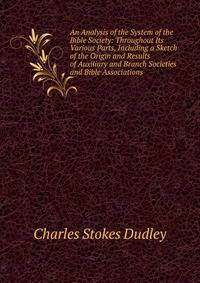 An Analysis of the System of the Bible Society: Throughout Its Various Parts, Including a Sketch of the Origin and Results of Auxiliary and Branch Societies and Bible Associations .