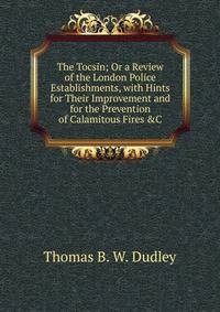 The Tocsin; Or a Review of the London Police Establishments, with Hints for Their Improvement and for the Prevention of Calamitous Fires &amp;C