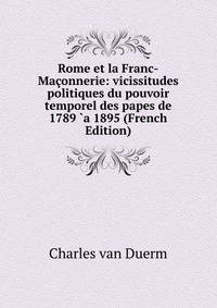 Rome et la Franc-Maconnerie: vicissitudes politiques du pouvoir temporel des papes de 1789 `a 1895 (French Edition)