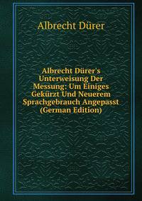 Albrecht D?rer's Unterweisung Der Messung: Um Einiges Gek?rzt Und Neuerem Sprachgebrauch Angepasst (German Edition)