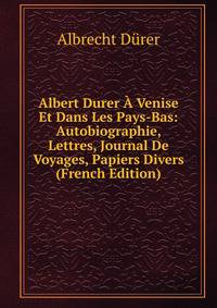 Albert Durer A Venise Et Dans Les Pays-Bas: Autobiographie, Lettres, Journal De Voyages, Papiers Divers (French Edition)