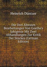 Die Drei ?ltesten Bearbeitungen Von Goethe's Iphigenie Mit Zwei Abhandlungen Zur Kritik Der St?ckes (German Edition)