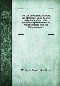 The Life of William Alexander, Earl of Stirling, Major-General in the Army of the United States During the Revolution: With Selections from His Correspondence