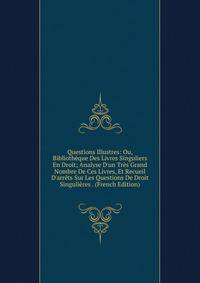 Questions Illustres: Ou, Biblioth?que Des Livres Singuliers En Droit; Analyse D'un Tr?s Grand Nombre De Ces Livres, Et Recueil D'arr?ts Sur Les Questions De Droit Singuli?res . (French Edition)
