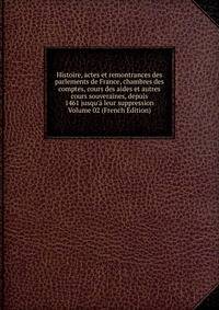 Histoire, actes et remontrances des parlements de France, chambres des comptes, cours des aides et autres cours souveraines, depuis 1461 jusqu'? leur suppression Volume 02 (French Edition)