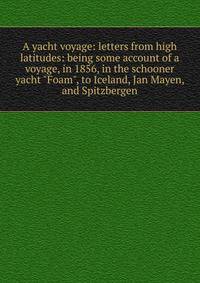 A yacht voyage: letters from high latitudes: being some account of a voyage, in 1856, in the schooner yacht "Foam", to Iceland, Jan Mayen, and Spitzbergen