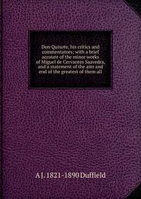 Don Quixote, his critics and commentators; with a brief account of the minor works of Miguel de Cervantes Saavedra, and a statement of the aim and end of the greatest of them all