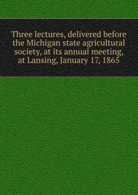 Three lectures, delivered before the Michigan state agricultural society, at its annual meeting, at Lansing, January 17, 1865