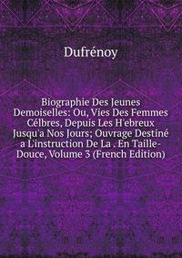 Biographie Des Jeunes Demoiselles: Ou, Vies Des Femmes C?lbres, Depuis Les H'ebreux Jusqu'a Nos Jours; Ouvrage Destin? a L'instruction De La . En Taille-Douce, Volume 3 (French Edition)