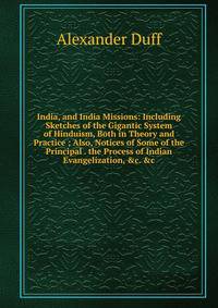 India, and India Missions: Including Sketches of the Gigantic System of Hinduism, Both in Theory and Practice ; Also, Notices of Some of the Principal . the Process of Indian Evangelization, &amp;c. &amp;c