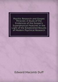 Psychic Research and Gospel Miracles: A Study of the Evidences of the Gospel's Superphysical Features in the Light of the Established Results of Modern Psychical Research