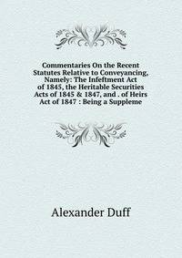 Commentaries On the Recent Statutes Relative to Conveyancing, Namely: The Infeftment Act of 1845, the Heritable Securities Acts of 1845 &amp; 1847, and . of Heirs Act of 1847 : Being a Suppleme