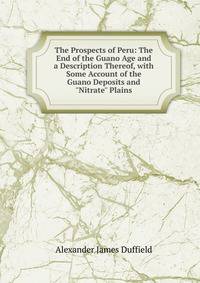 The Prospects of Peru: The End of the Guano Age and a Description Thereof, with Some Account of the Guano Deposits and "Nitrate" Plains