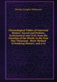 Chronological Tables of Universal History: Sacred and Profane, Ecclesiastical and Civil; from the Creation of the World, to the Year One Thousand . Short Method of Studying History; and a Ca