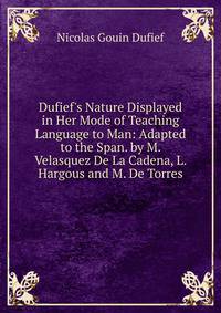 Dufief's Nature Displayed in Her Mode of Teaching Language to Man: Adapted to the Span. by M. Velasquez De La Cadena, L. Hargous and M. De Torres