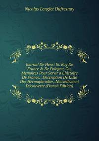 Journal De Henri Iii. Roy De France &amp; De Pologne, Ou, Memoires Pour Servir a L'histoire De France,: Description De L'isle Des Hermaphrodies, Nouvellement D?couverte (French Edition)