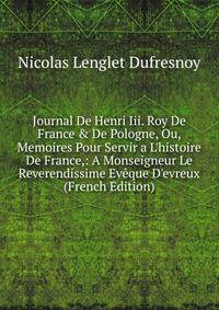 Journal De Henri Iii. Roy De France &amp; De Pologne, Ou, Memoires Pour Servir a L'histoire De France,: A Monseigneur Le Reverendissime Ev?que D'evreux (French Edition)