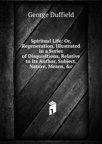 Spiritual Life: Or, Regeneration, Illustrated in a Series of Disquisitions, Relative to Its Author, Subject, Nature, Means, &amp;c