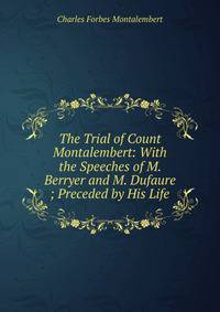 The Trial of Count Montalembert: With the Speeches of M. Berryer and M. Dufaure ; Preceded by His Life