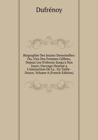 Biographie Des Jeunes Demoiselles: Ou, Vies Des Femmes C?lbres, Depuis Les H'ebreux Jusqu'a Nos Jours; Ouvrage Destin? a L'instruction De La . En Taille-Douce, Volume 4 (French Edition)
