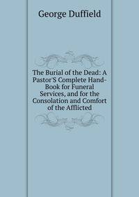 The Burial of the Dead: A Pastor'S Complete Hand-Book for Funeral Services, and for the Consolation and Comfort of the Afflicted