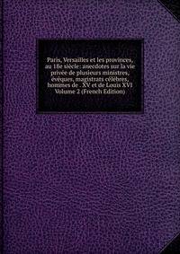 Paris, Versailles et les provinces, au 18e siecle: anecdotes sur la vie privee de plusieurs ministres, eveques, magistrats celebres, hommes de . XV et de Louis XVI Volume 2 (French Edition)