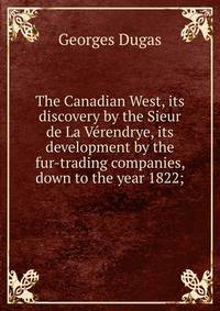 The Canadian West, its discovery by the Sieur de La Verendrye, its development by the fur-trading companies, down to the year 1822;