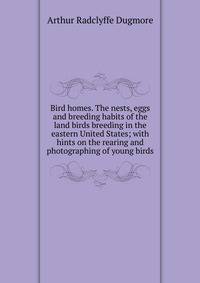 Bird homes. The nests, eggs and breeding habits of the land birds breeding in the eastern United States; with hints on the rearing and photographing of young birds