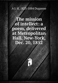 The mission of intellect: a poem, delivered at Metropolitan Hall, New-York, Dec. 20, 1852