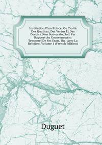 Institution D'un Prince: Ou Trait? Des Qualitez, Des Vertus Et Des Devoirs D'un Souverain, Soit Par Rapport Au Gouvernement Temporel De Ses Etats, Ou . Avec La Religion, Volume 1 (French Edition)