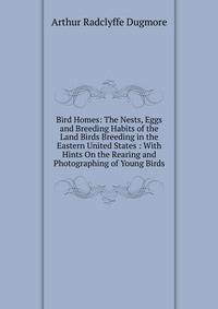 Bird Homes: The Nests, Eggs and Breeding Habits of the Land Birds Breeding in the Eastern United States : With Hints On the Rearing and Photographing of Young Birds