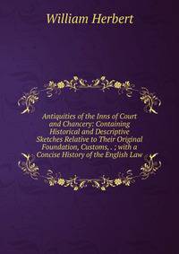 Antiquities of the Inns of Court and Chancery: Containing Historical and Descriptive Sketches Relative to Their Original Foundation, Customs, . ; with a Concise History of the English Law