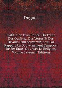 Institution D'un Prince: Ou Trait? Des Qualitez, Des Vertus Et Des Devoirs D'un Souverain, Soit Par Rapport Au Gouvernement Temporel De Ses Etats, Ou . Avec La Religion, Volume 3 (French Edition)