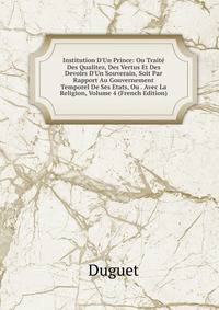 Institution D'Un Prince: Ou Trait? Des Qualitez, Des Vertus Et Des Devoirs D'Un Souverain, Soit Par Rapport Au Gouvernement Temporel De Ses Etats, Ou . Avec La Religion, Volume 4 (French Edition)