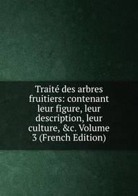 Trait? des arbres fruitiers: contenant leur figure, leur description, leur culture, &amp;c. Volume 3 (French Edition)