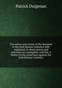 The nature and extent of the demands of the Irish Roman Catholics fully explained; in observations and strictures on a pamphlet, entitled, A history of the penal laws against the Irish Roman Catholics