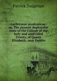 Lachrymae academicae: or, The present deplorable state of the College of the holy and undivided Trinity, of Queen Elizabeth, near Dublin