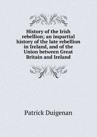 History of the Irish rebellion; an impartial history of the late rebellion in Ireland, and of the Union between Great Britain and Ireland