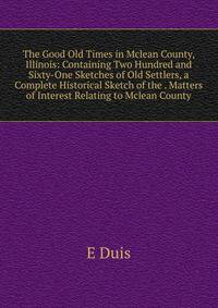 The Good Old Times in Mclean County, Illinois: Containing Two Hundred and Sixty-One Sketches of Old Settlers, a Complete Historical Sketch of the . Matters of Interest Relating to Mclean County