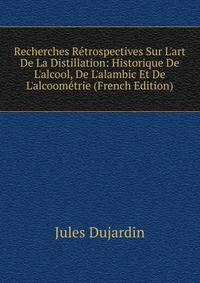Recherches R?trospectives Sur L'art De La Distillation: Historique De L'alcool, De L'alambic Et De L'alcoom?trie (French Edition)