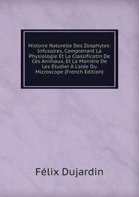 Histoire Naturelle Des Zoophytes: Infusoires, Comprenant La Physiologie Et La Classificatin De Ces Animaux, Et La Mani?re De Les ?tudier ? L'aide Du Microscope (French Edition)