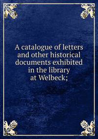 A catalogue of letters and other historical documents exhibited in the library at Welbeck;