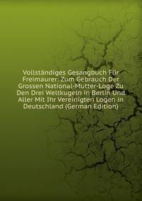 Vollstandiges Gesangbuch Fur Freimaurer: Zum Gebrauch Der Grossen National-Mutter-Loge Zu Den Drei Weltkugeln in Berlin Und Aller Mit Ihr Vereinigten Logen in Deutschland (German Edition)