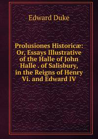 Prolusiones Historic?: Or, Essays Illustrative of the Halle of John Halle . of Salisbury, in the Reigns of Henry Vi. and Edward IV