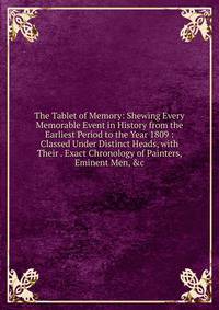 The Tablet of Memory: Shewing Every Memorable Event in History from the Earliest Period to the Year 1809 : Classed Under Distinct Heads, with Their . Exact Chronology of Painters, Eminent Men, &amp;c