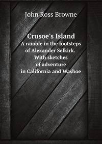 Crusoe`s Island:. A Ramble in the Footsteps of Alexander Selkirk. With sketches of adventure in California and Washoe