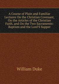 A Course of Plain and Familiar Lectures On the Christian Covenant, On the Articles of the Christian Faith, and On the Two Sacraments: Baptism and the Lord'S Supper