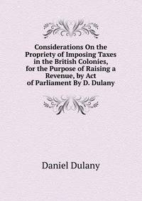Considerations On the Propriety of Imposing Taxes in the British Colonies, for the Purpose of Raising a Revenue, by Act of Parliament By D. Dulany.