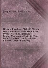 Histoire Physique, Civile Et Morale Des Environs De Paris, Depuis Les Premiers Temps Historiques Jusqu's Nos Jours .: Enrichie D'une Belle Carte Des . Les Principaux Edifices . (French Edition)