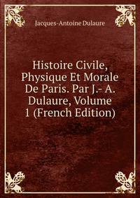 Histoire Civile, Physique Et Morale De Paris. Par J.- A. Dulaure, Volume 1 (French Edition)